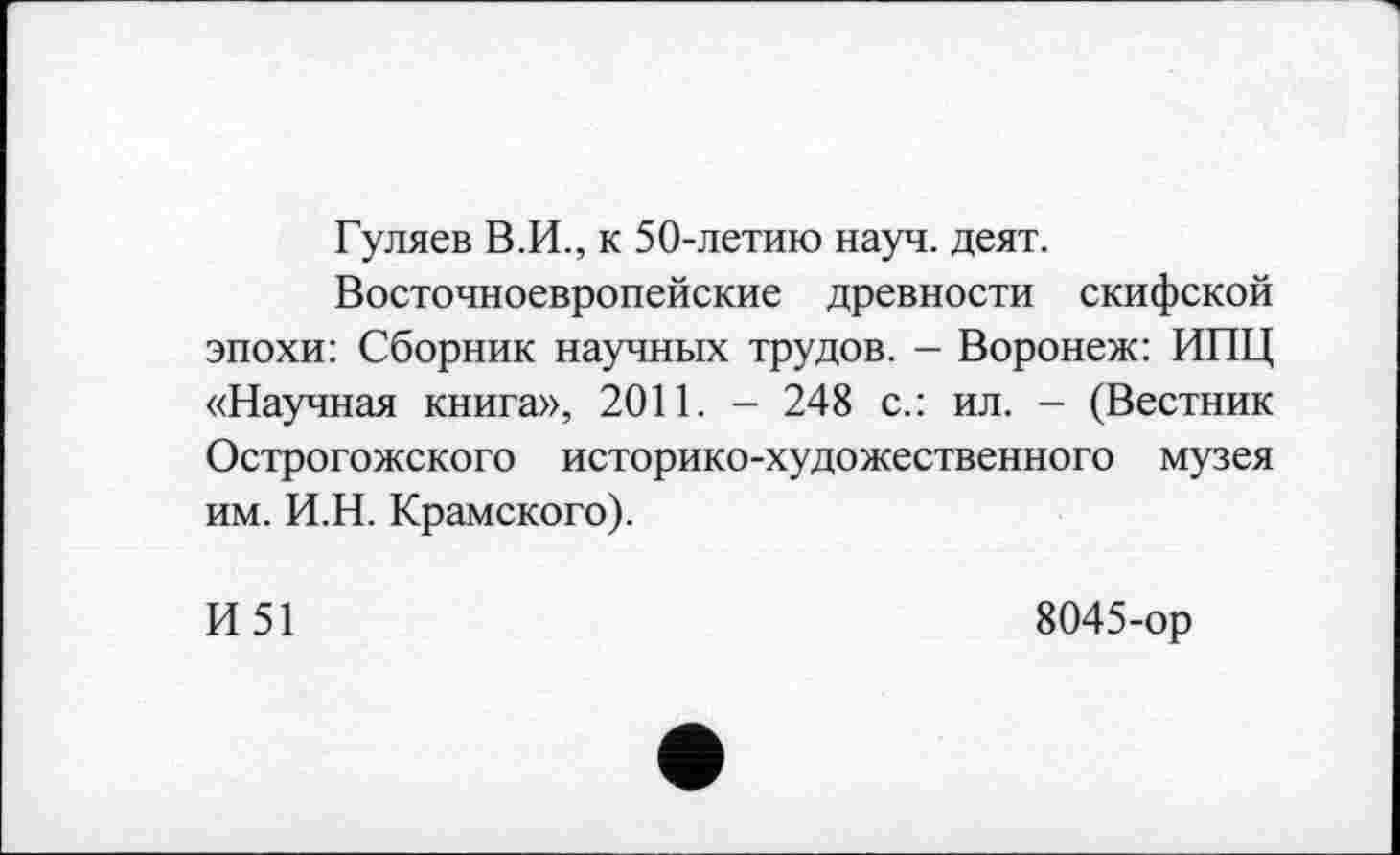 ﻿Гуляев В.И., к 50-летию науч. деят.
Восточноевропейские древности скифской эпохи: Сборник научных трудов. - Воронеж: ИПЦ «Научная книга», 2011. - 248 с.: ил. - (Вестник Острогожского историко-художественного музея им. И.Н. Крамского).
И51
8045-ор